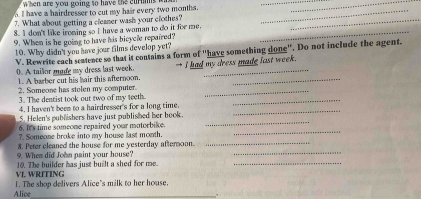 When are you going to have the curtams w 
__ 
. I have a hairdresser to cut my hair every two months._ 
7. What about getting a cleaner wash your clothes? 
8. 1 don't like ironing so 1 have a woman to do it for me._ 
_ 
9. When is he going to have his bicycle repaired? 
10. Why didn't you have jour films develop yet? 
V. Rewrite each sentence so that it contains a form of "have something done". Do not include the agent. 
0. A tailor made my dress last week. → I had my dress made last week. 
1. A barber cut his hair this afternoon. 
_ 
2. Someone has stolen my computer._ 
3. The dentist took out two of my teeth._ 
4. I haven't been to a hairdresser's for a long time. 
_ 
5. Helen's publishers have just published her book. 
_ 
6. It's time someone repaired your motorbike. 
_ 
7. Someone broke into my house last month. 
_ 
8. Peter cleaned the house for me yesterday afternoon. 
9. When did John paint your house? 
_ 
10. The builder has just built a shed for me._ 
VI. WRITING 
1. The shop delivers Alice’s milk to her house. 
Alice_ 
.