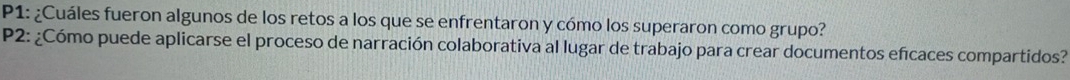 P1: ¿Cuáles fueron algunos de los retos a los que se enfrentaron y cómo los superaron como grupo? 
P2: ¿Cómo puede aplicarse el proceso de narración colaborativa al lugar de trabajo para crear documentos efcaces compartidos?