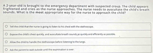 A 2-year-old is brought to the emergency department with suspected croup. The child appears 
frightened and cries as the nurse approaches. The nurse needs to auscultate the child's breath 
sounds. What is the most appropriate way for the nurse to approach the child?