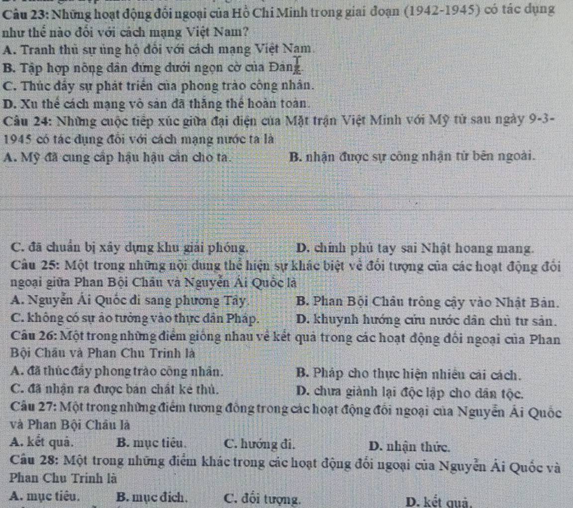 Những hoạt động đổi ngoại của Hồ Chi Minh trong giai đoạn (1942-1945) có tác dụng
như thể nào đổi với cách mạng Việt Nam?
A. Tranh thủ sự ủng hộ đổi với cách mạng Việt Nam.
B. Tập hợp nông dân đứng đưới ngọn cờ của Đảng.
C. Thúc đẩy sự phát triển của phong trào công nhân.
D. Xu thể cách mạng vô sản đã thắng thể hoàn toàn.
Cầu 24: Những cuộc tiếp xúc giữa đại điện của Mặt trận Việt Minh với Mỹ tử sau ngày 9 O= 3-
1945 có tác đụng đối với cách mạng nước ta là
A. Mỹ đã cung cấp hậu hậu cần cho ta. B. nhận được sự công nhận tử bên ngoài.
C. đã chuẩn bị xây dựng khu giải phóng. D. chính phú tay sai Nhật hoang mang.
Câu 25: Một trong những nội dung thể hiện sự khác biệt về đổi tượng của các hoạt động đối
ngoại giữa Phan Bội Châu và Nguyễn Ái Quốc là
A. Nguyễn Ái Quốc đi sang phương Tây. B. Phan Bội Châu trông cậy vào Nhật Bản.
C. không có sự áo tưởng vào thực dân Pháp. D. khuynh hướng cứu nước dân chủ tư sản.
Câu 26: Một trong những điểm giống nhau về kết quả trong các hoạt động đổi ngoại của Phan
Bội Châu và Phan Chu Trinh là
A. đã thúc đẩy phong trào công nhân. B. Pháp cho thực hiện nhiều cái cách.
C. đã nhận ra được bán chất kẻ thủ. D. chưa giành lại độc lập cho dân tộc.
Câu 27: Một trong những điểm tương đồng trong các hoạt động đổi ngoại của Nguyễn Ái Quốc
và Phan Bội Châu là
A. kết quả. B. mục tiêu C. hướng đi. D. nhận thức.
Câu 28: Một trong những điểm khác trong các hoạt động đổi ngoại của Nguyễn Ái Quốc và
Phan Chu Trinh là
A. mục tiêu. B. mục đich. C. đổi tượng. D. kết quả.