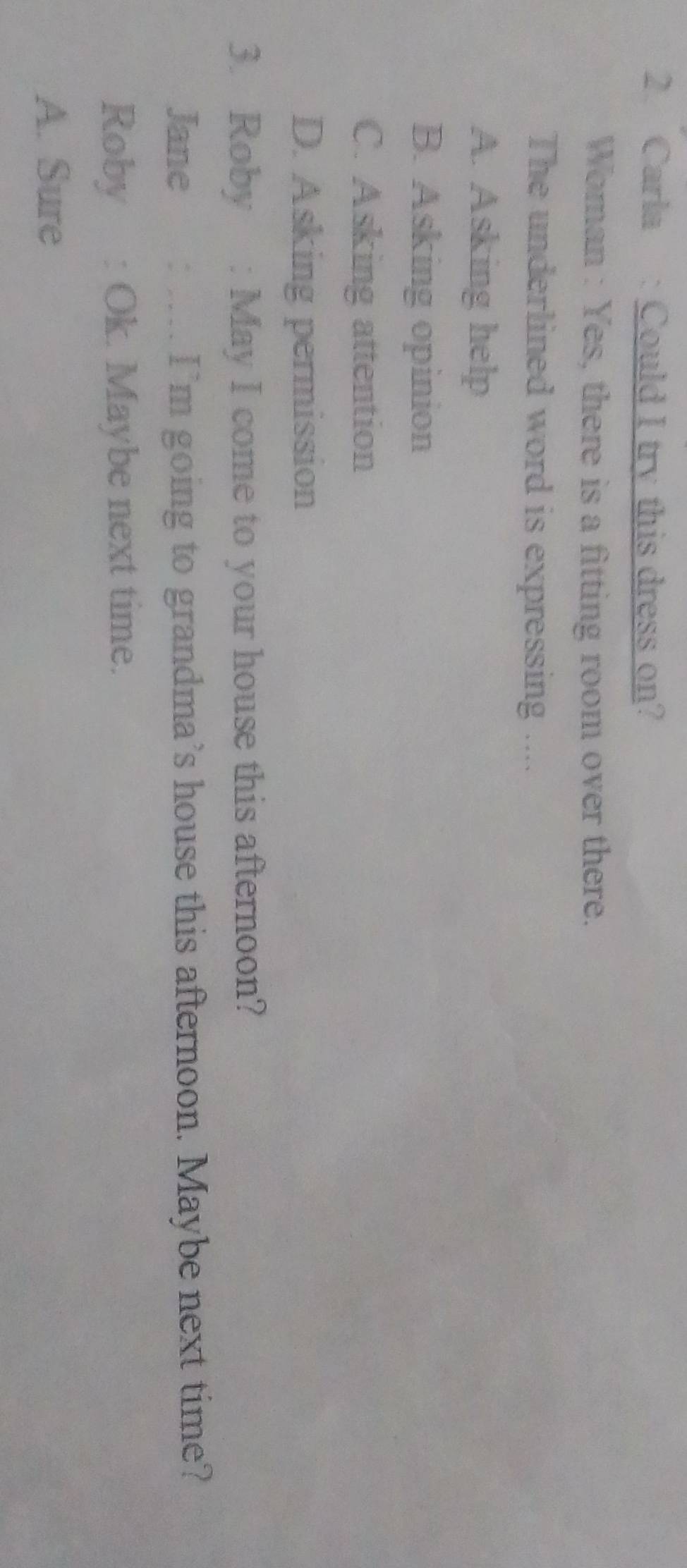 Carla : Could I try this dress on?
Woman : Yes, there is a fitting room over there.
The underlined word is expressing ....
A. Asking help
B. Asking opinion
C. Asking attention
D. Asking permission
3. Roby : May I come to your house this afternoon?
Jane . I’m going to grandma’s house this afternoon. Maybe next time?
Roby : Ok. Maybe next time.
A. Sure
