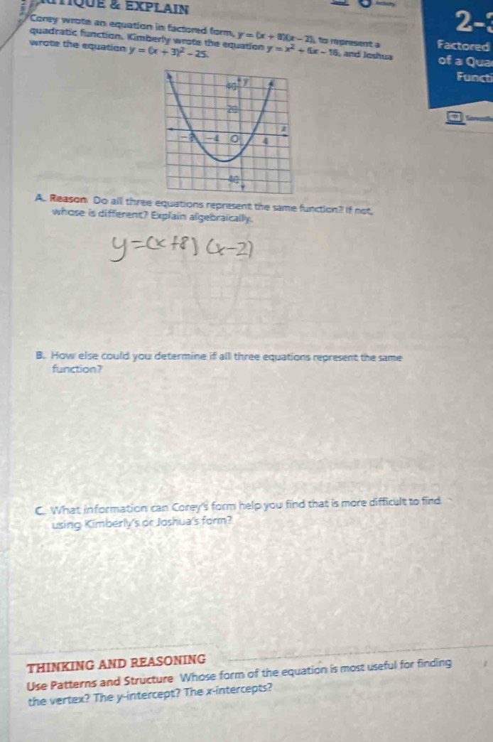 utQuE & EXPLAIN 2-3 
Corey wrote an equation in factored form, y=(x+1)(x-2) ts rpresent a Factored 
quadratic function. Kimberly wrote the equation 
wrote the equation y=(x+3)^2-25. y=x^2+6x-16 and Joshua of a Qua 
Functi 
A. Reason Do all three equations represent the same function? If not, 
whose is different? Explain algebraically. 
B. How else could you determine if all three equations represent the same 
function? 
C. What information can Corey's form help you find that is more difficult to find 
using Kimberly's or Joshua's form? 
THINKING AND REASONING 
Use Patterns and Structure Whose form of the equation is most useful for finding 
the vertex? The y-intercept? The x-intercepts?