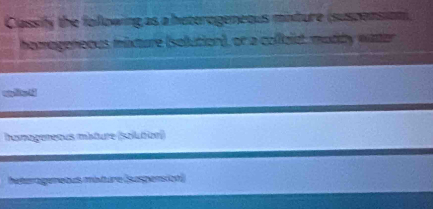 Classify the following as a haterogeneous minture (suscensioni, 
homageneous mixture (selution), or a collaid, muddy water 
hamageneous mâture (solution) 
baterogemebus méture (suspension)