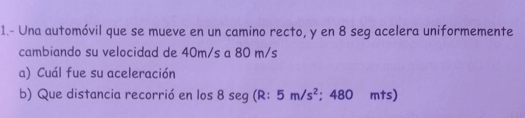 1.- Una automóvil que se mueve en un camino recto, y en 8 seg acelera uniformemente 
cambiando su velocidad de 40m/s a 80 m/s
a) Cuál fue su aceleración 
b) Que distancia recorrió en los 8 seg (R: 5m/s^2; 480 mts)