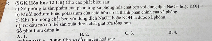 4: (SGK Hóa học 12 CB) Cho các phát biêu sau:
a) Xà phòng là sản phẩm của phản ứng xà phòng hóa chất béo với dung dịch NaOH hoặc KOH.
b) Muối sodium hoặc potassium của acid hữu cơ là thành phần chính của xà phòng.
c) Khi đun nóng chất béo với dung dịch NaOH hoặc KOH ta được xà phòng.
d) Từ dầu mỏ có thể sản xuất được chất giặt rửa tổng hợp.
Số phát biểu đúng là
B. 2. C. 3. D. 4.
A. 1.
2008) Cho sơ đồ chuyền hoá sau: