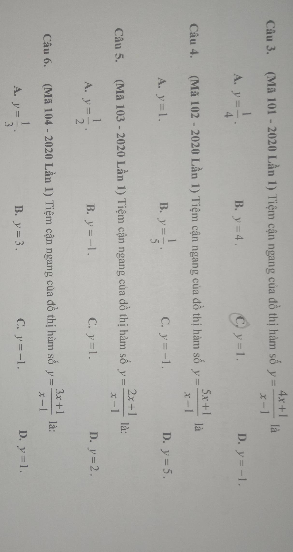 (Mã 101 - 2020 Lần 1) Tiệm cận ngang của đồ thị hàm số y= (4x+1)/x-1  là
D.
A. y= 1/4 . B. y=4. C. y=1. y=-1. 
Câu 4. (Mã 102 - 2020 Lần 1) Tiệm cận ngang của đồ thị hàm số y= (5x+1)/x-1  là
C. y=-1. D.
A. y=1. B. y= 1/5 . y=5. 
Câu 5. (Mã 103 - 2020 Lần 1) Tiệm cận ngang của đồ thị hàm số y= (2x+1)/x-1  là:
A. y= 1/2 .
B. y=-1. C. y=1. D. y=2. 
Câu 6. (Mã 104 - 2020 Lần 1) Tiệm cận ngang của đồ thị hàm số y= (3x+1)/x-1  là:
A. y= 1/3 .
C.
B. y=3. y=-1.
D. y=1.