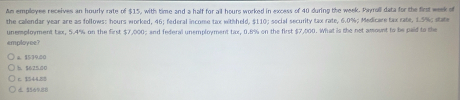 An employee receives an hourly rate of $15, with time and a half for all hours worked in excess of 40 during the week. Payroll data for the first week of
the calendar year are as follows: hours worked, 46; federal income tax withheld, $110; social security tax rate, 6.0%; Medicare tax rate, 1.5%; state
unemployment tax, 5.4% on the first $7,000; and federal unemployment tax, 0.8% on the first $7,000. What is the net amount to be paid to the
employee?
a. $539.00
b. $625.00
c. $544.88
d. $569.88