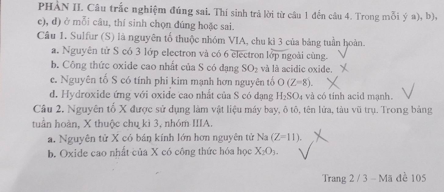 PHẢN II. Câu trắc nghiệm đúng sai. Thí sinh trả lời từ câu 1 đến câu 4. Trong mỗi ý a), b),
c), d) ở mỗi câu, thí sinh chọn đúng hoặc sai.
Câu 1. Sulfur (S) là nguyên tố thuộc nhóm VIA, chu kì 3 của bảng tuần hoàn.
a. Nguyên tử S có 3 lớp electron và có 6 electron lớp ngoài cùng.
b. Công thức oxide cao nhất của S có dạng SO_2 và là acidic oxide.
c. Nguyên tố S có tính phi kim mạnh hơn nguyên tố O(Z=8).
d. Hydroxide ứng với oxide cao nhất của S có dạng H_2SO_4 và có tính acid mạnh.
Câu 2. Nguyên tố X được sử dụng làm vật liệu máy bay, ô tô, tên lửa, tàu vũ trụ. Trong bảng
tuần hoàn, X thuộc chụ kì 3, nhóm IIIA.
a. Nguyên tử X có bán kính lớn hơn nguyên tử Na (Z=11).
b. Oxide cao nhất của X có công thức hóa học X_2O_3. 
Trang 2 / 3 - Mã đề 105