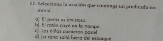 Selecciona la oración que contenga un predicado no-
minal.
a) El perro es amistoso.
b) El ratón cayó en la trampa.
c) Los niños comieron pastel.
d) La rana saltó fuera del estanque.