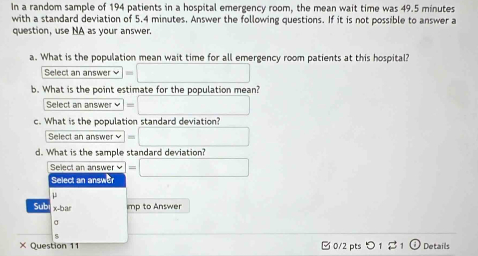 In a random sample of 194 patients in a hospital emergency room, the mean wait time was 49.5 minutes
with a standard deviation of 5.4 minutes. Answer the following questions. If it is not possible to answer a
question, use NA as your answer.
a. What is the population mean wait time for all emergency room patients at this hospital?
Select an answer =□ 
b. What is the point estimate for the population mean?
Select an answer =□ 
c. What is the population standard deviation?
Select an answer =□
d. What is the sample standard deviation?
Select an answer P=□
Select an answer
μ
Sub x-bar
imp to Answer
σ
s
× Question 11 □ 0/2 pts つ 1 ? 1 ω Details