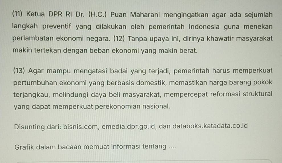 (11) Ketua DPR RI Dr. (H.C.) Puan Maharani mengingatkan agar ada sejumlah 
langkah preventif yang dilakukan oleh pemerintah Indonesia guna menekan 
perlambatan ekonomi negara. (12) Tanpa upaya ini, dirinya khawatir masyarakat 
makin tertekan dengan beban ekonomi yang makin berat. 
(13) Agar mampu mengatasi badai yang terjadi, pemerintah harus memperkuat 
pertumbuhan ekonomi yang berbasis domestik, memastikan harga barang pokok 
terjangkau, melindungi daya beli masyarakat, mempercepat reformasi struktural 
yang dapat memperkuat perekonomian nasional. 
Disunting dari: bisnis.com, emedia.dpr.go.id, dan databoks.katadata.co.id 
Grafik dalam bacaan memuat informasi tentang ....