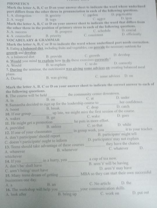 PHONETICS
Mark the letter A, B, C or D on your answer sheet to indicate the word whose underlined
part differs from the other three in pronunciation in each of the following questions.
1. A. distraction B. anxiety D. iron
2. A. word B. turu C. pardon D. practicable
C. agree
Mark the letter A, B, C or D on your answer sheet to indicate the word that differs from
the other three in the position of primary stress in each of the following questions.
3. A. success B. progress C. schedule D. crucial
4. A. counsellor B. priority C. consistent D. efficiently
VOCABULARY & GRAMMAR
Mark the letter A, B, C or D to indicate the word whose underlined part needs correction.
5. Eating a balanced diet, including fruits and vegetables, can provide the necessary nutrients for
growth and develop.
A. a balanced diet B. provide C. growth D. develop
6. Would you mind to explain how to do these exercises correctly?
A. Would B. to explain C. to do D. correctly
7. During the seminar, the nutritionist was giving some advices on creating balanced meal
plans. D. on
A. During B. was giving C. some advices
Mark the letter A, B. C or D on your answer sheet to indicate the correct answer to each of
the following questions.
8. The course will be held_ the community center downtown.
A. in B. on C. at D. under
9. Samantha decided to sign up for the leadership course to _her confidence.
A. boost B. break C. drop D. catch
10. If our group _up late, we might miss the first session of the course.
A. wakes B. go C. wake D. goes
11. He might get a promotion _he puts in more effort.
A. provided B. unless C. so that D. while
12. If one of your classmates _in group work, you_ it to your teacher.
A. don’t participate/ should report B. participate/ might tell
C. doesn’t participate/ ought to inform D. participates/ may not explain
13. Teens should take advantage of these courses _they have the chance.
A. wherever B. whenever C. whatever D.
whichever
14. If you_ in a hurry, you _a cup of tea now.
A. don’t be/ shall have B. aren’t/ will be having
C. aren't being/ must have D. aren't/ may have
15. Many teens dream of getting _MBA so they can start their own successful
businesses one day.
A. a B. an C. No article D. the
16. The workshop will help you_ your communication skills.
A. look after B. bring up C. work on D. put out