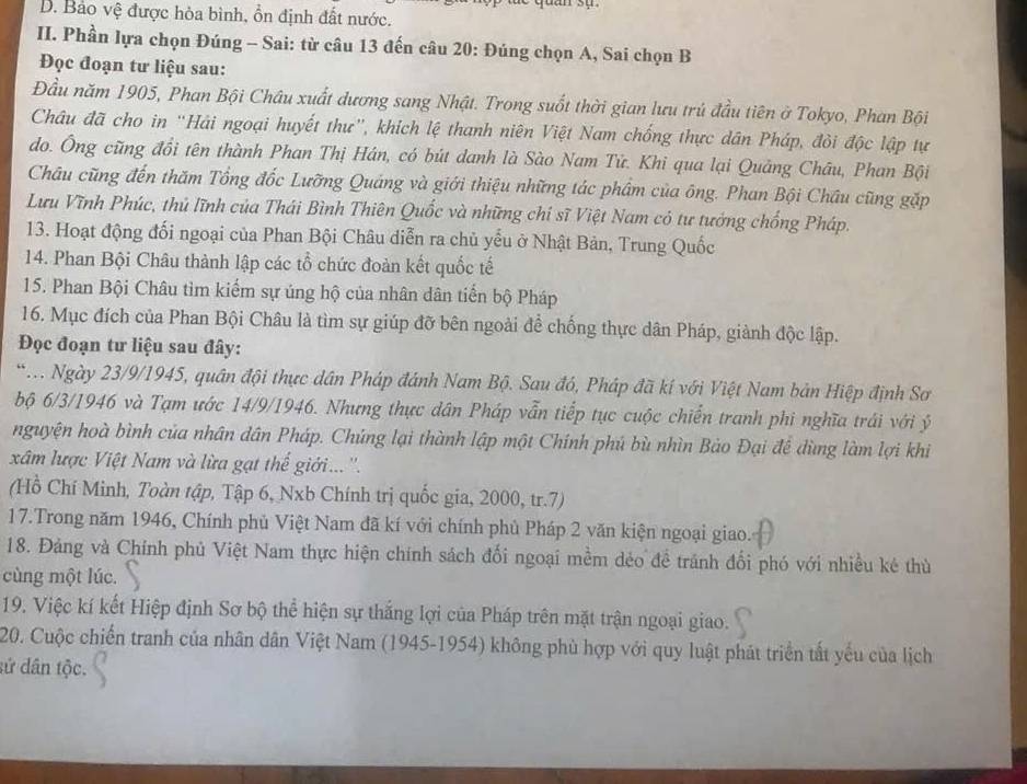 D. Bảo vệ được hòa bình, ổn định đất nước.
II. Phần lựa chọn Đúng - Sai: từ câu 13 đến câu 20: Đúng chọn A, Sai chọn B
Đọc đoạn tư liệu sau:
Đầu năm 1905, Phan Bội Châu xuất đương sang Nhật. Trong suốt thời gian lưu trú đầu tiên ở Tokyo, Phan Bội
Châu đã cho in “Hải ngoại huyết thư”, khích lệ thanh niên Việt Nam chống thực dân Pháp, đỏi độc lập tự
do. Ông cũng đổi tên thành Phan Thị Hán, có bút danh là Sào Nam Tử. Khi qua lại Quảng Châu, Phan Bội
Châu cũng đến thăm Tổng đốc Lưỡng Quảng và giới thiệu những tác phâm của ông. Phan Bội Châu cũng gặp
Lưu Vĩnh Phúc, thủ lĩnh của Thái Bình Thiên Quốc và những chí sĩ Việt Nam có tư tướng chống Pháp.
13. Hoạt động đối ngoại của Phan Bội Châu diễn ra chủ yểu ở Nhật Bản, Trung Quốc
14. Phan Bội Châu thành lập các tổ chức đoàn kết quốc tế
15. Phan Bội Châu tìm kiểm sự úng hộ của nhân dân tiển bộ Pháp
16. Mục đích của Phan Bội Châu là tìm sự giúp đỡ bên ngoài để chống thực dân Pháp, giành độc lập.
Đọc đoạn tư liệu sau đây:
*. Ngày 23/9/1945, quân đội thực dân Pháp đánh Nam Bộ. Sau đó, Pháp đã kí với Việt Nam bản Hiệp định Sơ
bộ 6/3/1946 và Tạm ước 14/9/1946. Nhưng thực dân Pháp vẫn tiếp tục cuộc chiến tranh phi nghĩa trái với ý
nguyện hoà bình của nhân dân Pháp. Chúng lại thành lập một Chính phú bù nhìn Bảo Đại để dùng làm lợi khi
xâm lược Việt Nam và lừa gạt thế giới... ''.
(Hồ Chí Minh, Toàn tập, Tập 6, Nxb Chính trị quốc gia, 2000, tr.7)
17.Trong năm 1946, Chính phủ Việt Nam đã kí với chính phủ Pháp 2 văn kiện ngoại giao.
18. Đảng và Chính phủ Việt Nam thực hiện chính sách đối ngoại mềm dẻo đề tránh đối phó với nhiều ké thù
cùng một lúc.
19. Việc kí kết Hiệp định Sơ bộ thể hiện sự thắng lợi của Pháp trên mặt trận ngoại giao.
20. Cuộc chiến tranh của nhân dân Việt Nam (1945-1954) không phù hợp với quy luật phát triển tất yếu của lịch
sứ dân tộc.