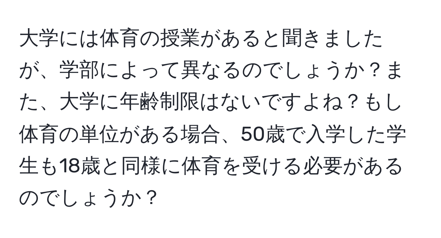 大学には体育の授業があると聞きましたが、学部によって異なるのでしょうか？また、大学に年齢制限はないですよね？もし体育の単位がある場合、50歳で入学した学生も18歳と同様に体育を受ける必要があるのでしょうか？