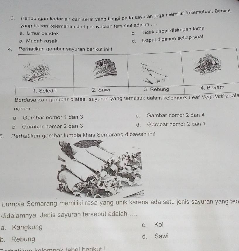 Kandungan kadar air dan serat yang tinggi pada sayuran juga memiliki kelemahan. Berikut
yang bukan kelemahan dari pernyataan tersebut adalah ....
a. Umur pendek
c. Tidak dapat disimpan lama
b. Mudah rusak
d. Dapat dipanen setiap saat
Berdasarkan gambar diatas, sayuran yang temala
nomor _
a. Gambar nomor 1 dan 3 c. Gambar nomor 2 dan 4
b. Gambar nomor 2 dan 3 d. Gambar nomor 2 dan 1
5. Perhatikan gambar lumpia khas Semarang dibawah ini!
Lumpia Semarang memiliki rasa yang unik karena ada satu jenis sayuran yang terl
didalamnya. Jenis sayuran tersebut adalah ....
a. Kangkung c. Kol
b. Rebung d. Sawi
kelompok tabel berikut !