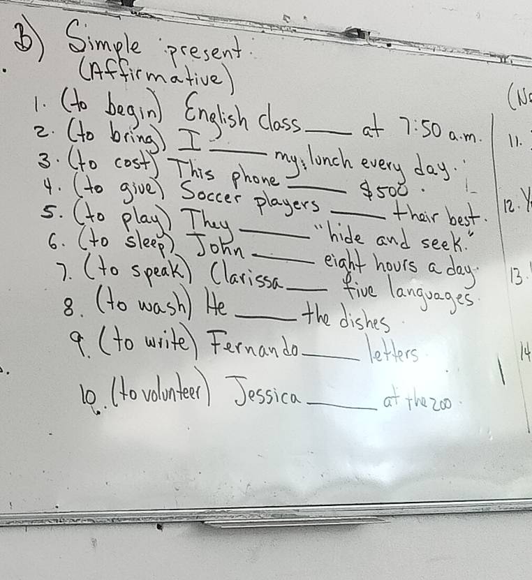 ⑤) Simple present 
(Affirmative) 
(N 
1. (to begin English class at 7:50
2. (to bring) I __a. m. 11. 
my, lonch every day. 
3. (o cost) This phone_ 
500 
4. (to give) Soccer players their best. 12. Y 
5. (to play) They _"hide and seek. " 
6. (to sleep) John __eight hours a day. 13. 
7. (to speak) Clarissa five languages 
8. (to wash) He _the dishes 
a (to write) Fernando _letters 
14 
10. (o volanter) Jessica_ 
at thezoo.