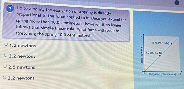 Up to a point, the elongation of a spring is directly
proportional to the force applied to it. Once you extend the
spring more than 10.0 centimeters, however, it no longer
follows that simple linear rule. What force will result in
stretching the spring 10.0 centimeters?
1. 2 newtons
2.2 newtons
2.5 newtons
3. 2 newtons