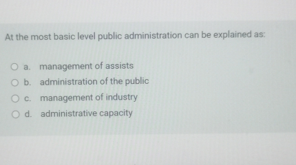 At the most basic level public administration can be explained as:
a. management of assists
b. administration of the public
c. management of industry
d. administrative capacity