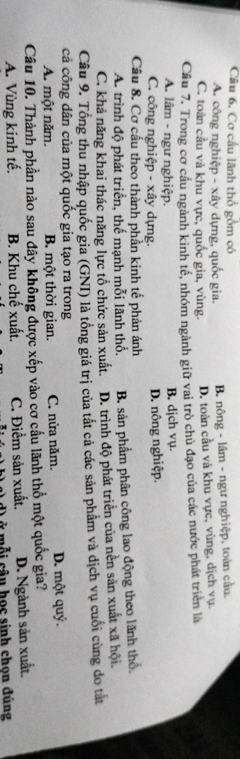 Cơ cấu lãnh thổ gồm có
A. công nghiệp - xây dựng, quốc gia.
B. nông - lâm - ngư nghiệp, toàn cầu.
C. toàn cầu và khu vực, quốc gia, vùng. D. toàn cầu và khu vực, vùng, dịch vụ.
Cầu 7. Trong cơ cấu ngành kinh tế, nhóm ngành giữ vai trò chủ đạo của các nước phát triển là
A. lâm - ngư nghiệp. B. djch vụ.
C. công nghiệp - xây dựng. D. nông nghiệp.
Cầu 8. Cơ cấu theo thành phần kinh tế phản ánh
A. trình độ phát triển, thế mạnh mỗi lãnh thổ. B. sản phẩm phân công lao động theo lãnh thổ.
C. khả năng khai thác năng lực tổ chức sản xuất. D. trình độ phát triển của nền sản xuất xã hội.
Câu 9. Tổng thu nhập quốc gia (GNI) là tổng giá trị của tất cả các sản phẩm và dịch vụ cuối cùng do tắt
cả công dân của một quốc gia tạo ra trong
A. một năm. B. một thời gian. C. nửa năm.
D. một quý.
Câu 10. Thành phần nào sau đây không được xếp vào cơ cấu lãnh thổ một quốc gia?
A. Vùng kinh tế. B. Khu chế xuất. C. Điểm sản xuất.
D. Ngành sản xuất.
cỗ i câu học sinh chon đúng