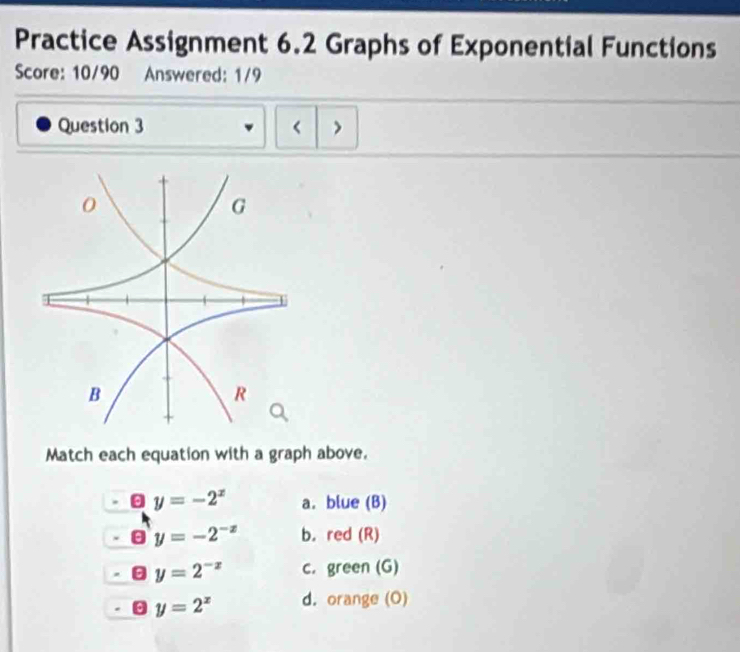 Practice Assignment 6.2 Graphs of Exponential Functions 
Score: 10/90 Answered: 1/9 
Question 3 < > 
Match each equation with a graph above.
y=-2^x a. blue (B)
y=-2^(-x) b. red (R)
y=2^(-x) c. green (G)
y=2^x d. orange (O)