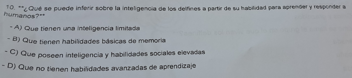 ¿Qué se puede inferir sobre la inteligencia de los delfines a partir de su habilidad para aprender y responder a
humanos?**
- A) Que tienen una inteligencia limitada
- B) Que tienen habilidades básicas de memoria
- C) Que poseen inteligencia y habilidades sociales elevadas
- D) Que no tienen habilidades avanzadas de aprendizaje