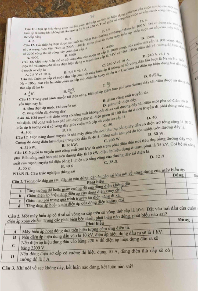 Cầu 1. Diện áp hiệu dụng giữa hai đầu cuộn thứ cấp và điện áp hiệu dụng giữa hai đầu cuộn sơ cấp của một ma
D. 8.
biển áo lý lướng khi không sài tần lượt là 55 V và 220 V. Tĩ số giữa số vòng đây cuộn sơ cấp và số vòng đây cuộ
C. 1/4
Cân 12. Các thiết bị điện được sản xuất tại Nhật Bản thường sử đụng ở điện áp 100 V . Để sử dụng các tiển 
thứ cấp bằng
B. 4
D. 1500
mày ở mạng điện Việt Nam là 220V-50H2 thì ta phái sử dụng máy biển áp. Nếu cuộn sơ cấp của máy biể
A. 2.
có 2200 vòng thì số vòng đây cuộn thứ cấp là C. 4400.
Câu 13. Một máy biển thể có số vòng dây của cuộn sợ cấp là 1000 vòng, của cuộn thứ cấp là 100 vòng, thộ
A. 4000. B. 1000
D. 240 V và l A
diện thể và cường độ đồng điện hiệu dụng ở mạch thứ cấp là 24V và 10A. Hiệu điện thế và cường độ hệu dục
C. 240 V và 10 A.
B. 2,4 V và 1 A.  Llcosot thì điện áp hiệu dụng hai đâu c 
Cầu 14. Cuộu sơ cấp và cuộn thứ cấp của một máy biển áp lí tướng có số vòng đây lần lượt là N_1 wù N_2 Biển
ở mạch sơ cấp là
A. 2,4 V và 10 A. u= 5sqrt(2)U_0. C
D.
N_1=10N_2 *. Đặt vào hai đầu cuộn sơ cấp một điện áp xoay chiều
thứ cấp đề hớ là C  11/10 
Câu 15. Trong quả trình truyền  1/π  H. B. frac U_0sqrt(2)20. in năng, hiện pháp giám hao phí trên đường đây tái điện được sử dụng chủ
A.
A. tăng điện áp trước khi truyền tái. D. giâm tiết diện dây. B. giám công suất truyền tái.
yếu hiện nay là
Câu 16, Khi truyền tái điện năng có công suất không đổi đĩ xa với đường đây tải điện một pha có điện trở 
C. tăng chiều dài đường dây.
xác định. Để công suất hao phí trên đường đây tải điện giám đi 100 lần thì ở nơi truyền đi phái dùng một mát
biển áp lí tướng có tỉ só vòng đây giữa cuộn thứ cấp và cuộn sơ cấp là D. 40.
C. 50.
Câu 17. Điện năng được truyền tử nhà máy điện đến nơi tiêu thụ bằng dây dẫn có điện trở tổng cộng là 201
A. 100. B. 10.
D. 80 W.
Cường độ dòng điện hiệu dụng trong dây dân là 40.4. Công suất hao phí do tỏa nhiệt trên đường dây là
C. 800 W.
Câu 18. Người ta truyền một công suất 500 kW từ một trạm phát điện đến nơi tiêu thụ bằng đường dây một
A. 32 kW. B. 16 kW.
pha. Biết công suất hao phí trên đường dây là 10 kW, điện áp hiệu dụng ở trạm phát là 35 kV. Coi hệ số công
suất của mạch truyền tải điện bằng 1. Điện trở tổng cộng của đường đây tải điện là D. 52Ω
A. 55 Ω B, 49Ω. C. 38 Ω.
u trắc nghiệm đúng sai
a
ề công dụng của máy biến áp
có tỉ số số vòng sơ cấp trên số vòng thứ cấp là
iểu nào sai?
Câu 3. Khi nói về sạc không dây, kết luận nào đúng, kết luận nào sai?