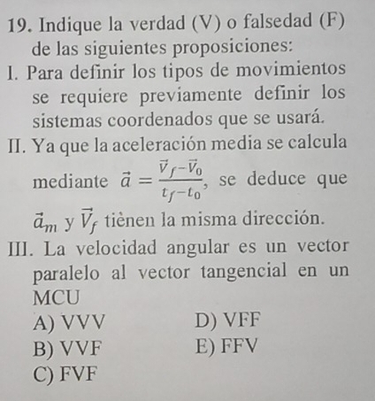 Indique la verdad (V) o falsedad (F)
de las siguientes proposiciones:
I. Para definir los tipos de movimientos
se requiere previamente definir los
sistemas coordenados que se usará.
II. Ya que la aceleración media se calcula
mediante vector a=frac vector V_f-vector V_0t_f-t_0 , se deduce que
vector a_m y vector V_f tiènen la misma dirección.
III. La velocidad angular es un vector
paralelo al vector tangencial en un
MCU
A) VVV D) VFF
B) VVF E) FFV
C) FVF