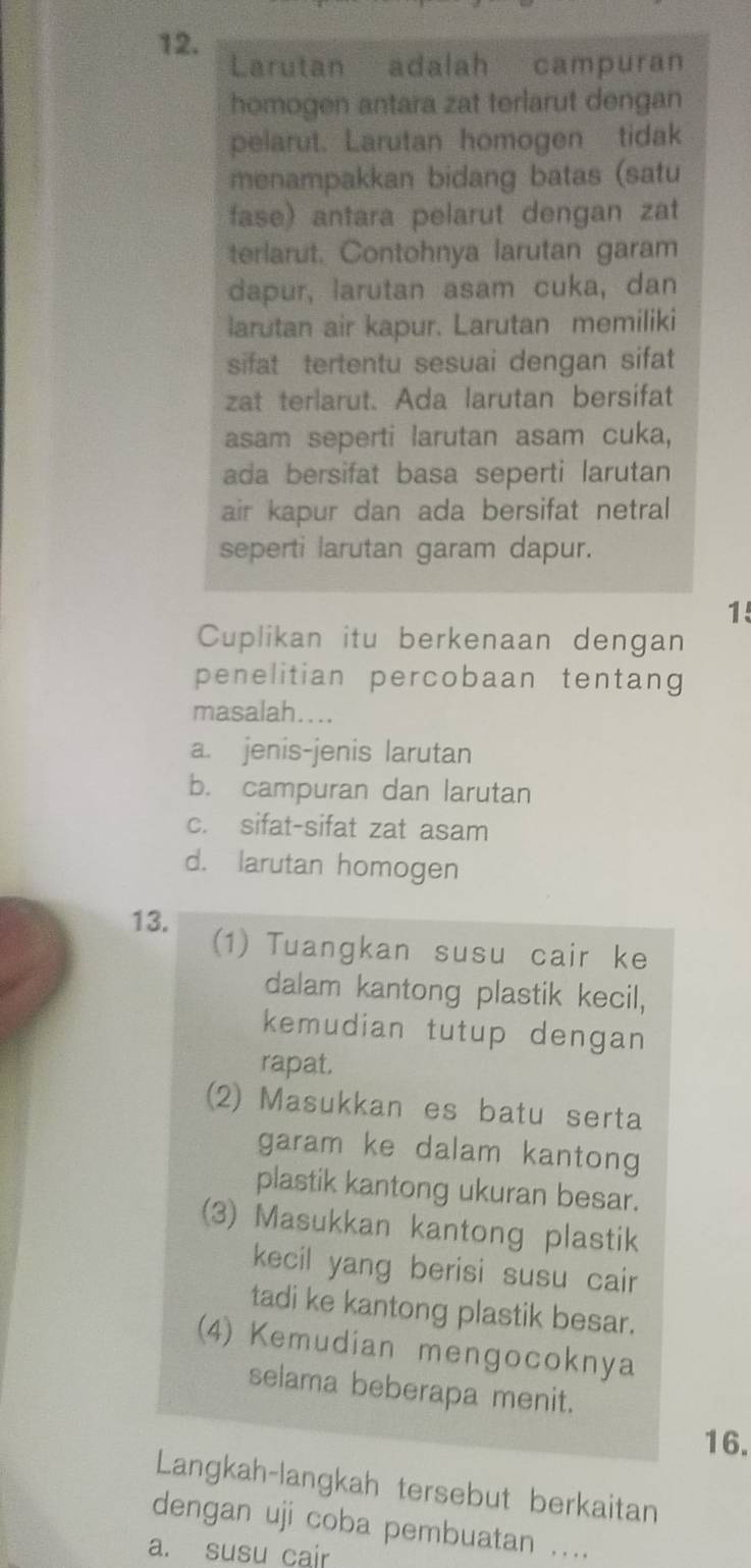 Larutan adalah campuran 
homogen antara zat terlarut dengan 
pelarut. Larutan homogen tidak 
menampakkan bidang batas (satu 
fase) antara pelarut dengan zat 
terlarut. Contohnya larutan garam 
dapur, larutan asam cuka, dan 
larutan air kapur. Larutan memiliki 
sifat tertentu sesuai dengan sifat 
zat terlarut. Ada larutan bersifat 
asam seperti larutan asam cuka, 
ada bersifat basa seperti larutan 
air kapur dan ada bersifat netral 
seperti larutan garam dapur. 
1 
Cuplikan itu berkenaan dengan 
penelitian percobaan tentang 
masalah.... 
a. jenis-jenis larutan 
b. campuran dan larutan 
c. sifat-sifat zat asam 
d. larutan homogen 
13. (1) Tuangkan susu cair ke 
dalam kantong plastik kecil, 
kemudian tutup dengan 
rapat. 
(2) Masukkan es batu serta 
garam ke dalam kantong 
plastik kantong ukuran besar. 
(3) Masukkan kantong plastik 
kecil yang berisi susu cair 
tadi ke kantong plastik besar. 
(4) Kemudian mengocoknya 
selama beberapa menit. 
16. 
Langkah-langkah tersebut berkaitan 
dengan uji coba pembuatan .... 
a. susu cair