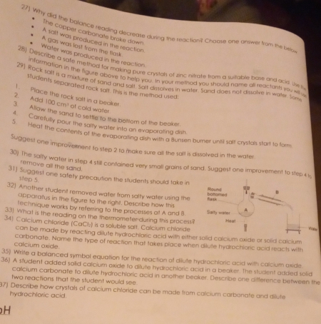 27]. Why did the balance reading decrease during the reaction? Chaose one antwer from the bero
The copper carbonate broke down
A salt was produced in the reaction
A gas was last from the flask.
Water was produced in the reaction
28) Describe a safe method for making pure crystals of zinc nitrate from a suitable bose and acid. the s
information in the figure above to help you. In your method you should name all reactants you wiu
29] Rock salf is a mixture of sand and salt. Sall dissolves in water. Sand does not dissolve in walter. Som
students separated rack salt. this is the method used
1. Place the rock salt in a beaker.
2. Add 100cm^3 of cold water
3. Allow the sand to settle to the bottom of the beaker
4. Carefully pour the salty water into an evaporating dish.
5. Heat the contents of the evaporating dish with a Bunsen burner until salt crystals start to form
Suggest one improvement to step 2 to make sure all the solt is dissolved in the water
30) The salty water in step 4 still contained very small grains of sand. Suggest one improvement to step 4 
remove all the sand.
31) Suggest one safety precaution the students should take in
step 5.
32) Another student removed water from salty water using the 
apparatus in the figure to the right. Describe how this
technique works by referring to the processes at A and B
33) What is the reading on the thermometen-during this process?
34) Caïcium chlaride (CaCl:) is a soluble salt. Colcium chloride
can be made by reacting dilute hydrochloric acid with either solid calcium oxide or solid calcium
carbonate. Name the type of reaction that takes place when dilute hydrochloric acid reacts with
calcium oxide.
35) Wrife a balanced symbol equation for the reaction of dilute hydrochloric acid with calcium oxide
36) A student added solid calcium oxide to dilute hydrochloric acid in a beaker. The student added solid
calcium carbonate to dilute hydrochloric acid in another beaker. Describe one difference between the
two reactions that the student would see.
37) Describe how crystals of calcium chloride can be made from calcium carbonate and dilute
hydrochloric acid.
H