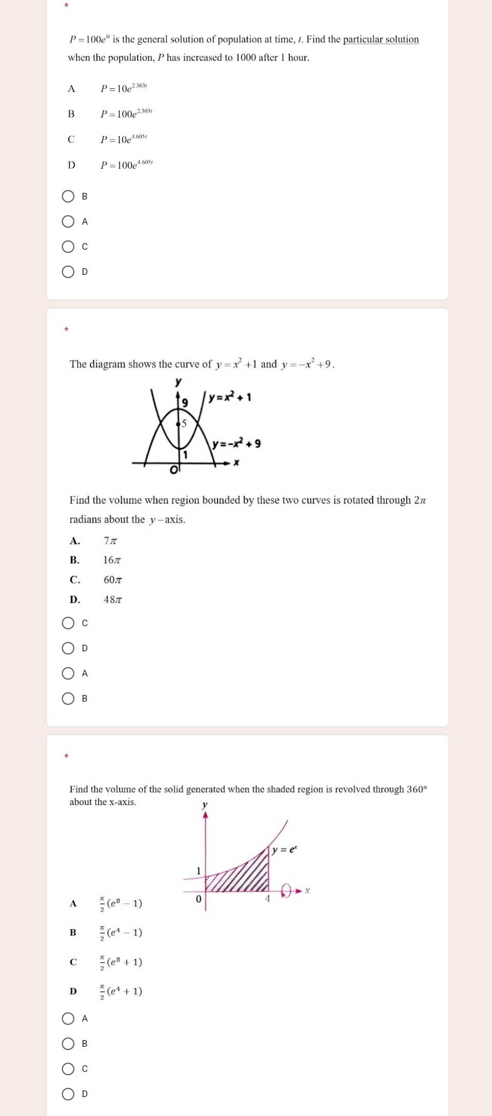 P=100e^(kt) is the general solution of population at time, 1. Find the particular solution
when the population, P has increased to 1000 after 1 hour.
A P=10e^(2.303t)
B P=100e^(2.303t)
C P=10e^(4.605t)
D P=100e^(4.605t)
B
A
C
D
The diagram shows the curve of y=x^2+1 and y=-x^2+9.
y
9 y=x^2+1
65
y=-x^2+9
a
x
o
Find the volume when region bounded by these two curves is rotated through 2π
radians about the y - axis.
A. 7π
B. 16π
C. 60π
D. 48π
C
D
A
B
Find the volume of the solid generated when the shaded region is revolved through 360°
about the x-axis.
A  π /2 (e^8-1)
B  π /2 (e^4-1)
C  π /2 (e^8+1)
D  π /2 (e^4+1)
A
B
C
D