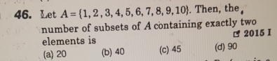 Let A= 1,2,3,4,5,6,7,8,9,10. Then, the 
number of subsets of A containing exactly two
elements is 2015 I
(a) 20 (b) 40 (c) 45 (d) 90