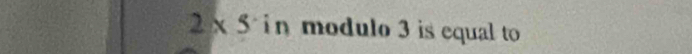 2* 5 in modulo 3 is equal to