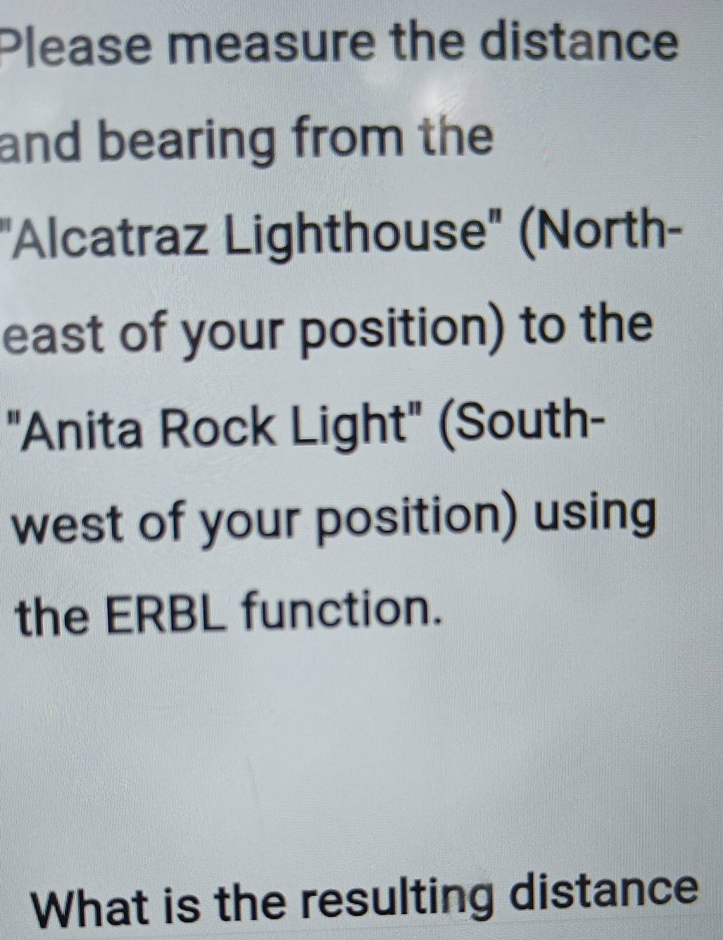 Please measure the distance 
and bearing from the 
"Alcatraz Lighthouse" (North- 
east of your position) to the 
"Anita Rock Light" (South- 
west of your position) using 
the ERBL function. 
What is the resulting distance