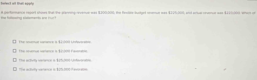 Select all that apply
A performance report shows that the planning revenue was $200,000, the flexible budget revenue was $225,000, and actual revenue was $223,000. Which of
the following statements are frue?
The revenue variance is $2,000 Unfavorable.
The revenue variance is $2,000 Favorable.
The activity variance is $25,000 Unfavorable.
The activity variance is $25,000 Favorable