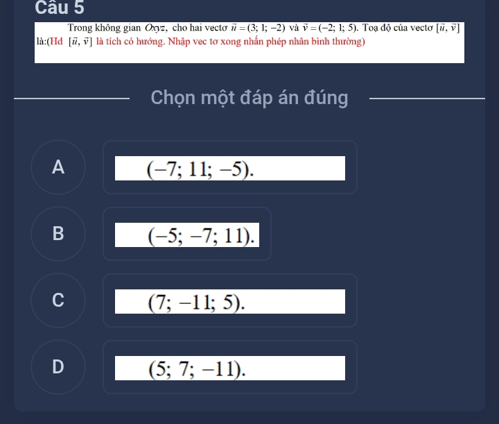 Trong không gian Oxyz, cho hai vecto overline u=(3;1;-2) và vector v=(-2;1;5). Toạ độ của vecto [vector u,vector v]
là:(Hd [vector u,vector v] là tích có hướng. Nhập vec tơ xong nhấn phép nhân bình thường)
Chọn một đáp án đúng
A
(-7;11;-5).
B
(-5;-7;11).
C
(7;-11;5).
D
(5;7;-11).