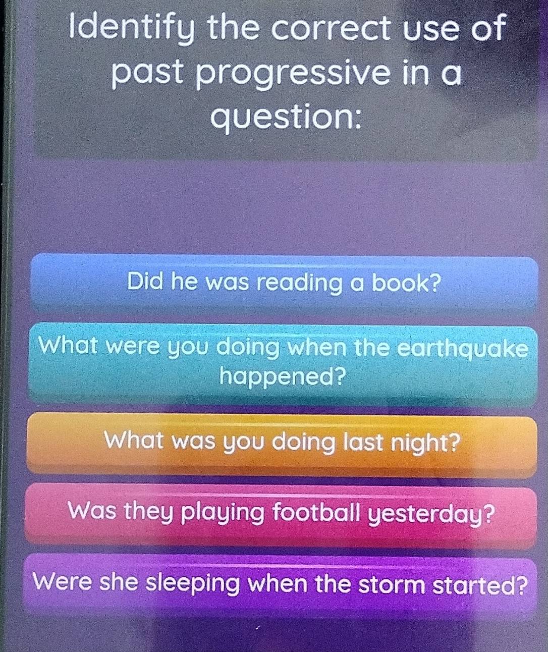 Identify the correct use of 
past progressive in a 
question: 
Did he was reading a book? 
What were you doing when the earthquake 
happened? 
What was you doing last night? 
Was they playing football yesterday? 
Were she sleeping when the storm started?