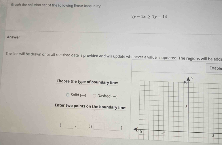 Graph the solution set of the following linear inequality:
7y-2x≥ 7y-14
Answer
The line will be drawn once all required data is provided and will update whenever a value is updated. The regions will be adde
Enable
Choose the type of boundary line:
Solid (—) Dashed (---)
Enter two points on the boundary line:
(□ ,□ )(□ ,□ ) ___