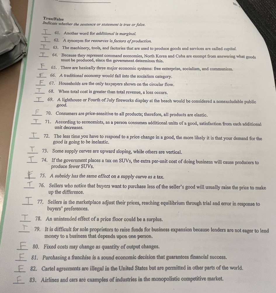 True/False
Indicate whether the sentence or statement is true or false.
_61. Another word for additional is marginal.
_62. A synonym for resources is factors of production.
_63. The machinery, tools, and factories that are used to produce goods and services are called capital.
_64. Because they represent command economies, North Korea and Cuba are exempt from answering what goods
must be produced, since the government determines this.
_65. There are basically three major economic systems: free enterprise, socialism, and communism.
_66. A traditional economy would fall into the socialism category.
_67. Households are the only taxpayers shown on the circular flow.
_ > 68. When total cost is greater than total revenue, a loss occurs.
_69. A lighthouse or Fourth of July fireworks display at the beach would be considered a nonexcludable public
good.
_70. Consumers are price-sensitive to all products; therefore, all products are elastic.
_71. According to economists, as a person consumes additional units of a good, satisfaction from each additional
unit decreases.
_72. The less time you have to respond to a price change in a good, the more likely it is that your demand for the
good is going to be inelastic.
_73. Some supply curves are upward sloping, while others are vertical.
_74. If the government places a tax on SUVs, the extra per-unit cost of doing business will cause producers to
produce fewer SUVs.
_75. A subsidy has the same effect on a supply curve as a tax.
_76. Sellers who notice that buyers want to purchase less of the seller’s good will usually raise the price to make
up the difference.
_77. Sellers in the marketplace adjust their prices, reaching equilibrium through trial and error in response to
buyers’ preferences.
_78. An unintended effect of a price floor could be a surplus.
_79. It is difficult for sole proprietors to raise funds for business expansion because lenders are not eager to lend
money to a business that depends upon one person.
_80. Fixed costs may change as quantity of output changes.
_81. Purchasing a franchise is a sound economic decision that guarantees financial success.
_82. Cartel agreements are illegal in the United States but are permitted in other parts of the world.
_
83. Airlines and cars are examples of industries in the monopolistic competitive market.