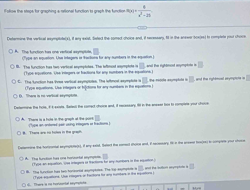 Follow the steps for graphing a rational function to graph the function R(x)= 6/x^2-25 . 
Determine the vertical asymptote(s), if any exist. Select the correct choice and, if necessary, fill in the answer box(es) to complete your choice.
A. The function has one vertical asymptote, □. 
(Type an equation. Use integers or fractions for any numbers in the equation.)
B. The function has two vertical asymptotes. The leftmost asymptote is □ and the rightmost asymptote is □. 
(Type equations. Use integers or fractions for any numbers in the equations.)
C. The function has three vertical asymptotes. The leftmost asymptote is □ , the middle asymptote is □ , and the rightmost asymptote is
(Type equations. Use integers or frictions for any numbers in the equations.)
D. There is no vertical asymptote.
Determine the hole, if it exists. Select the correct choice and, if necessary, fill in the answer box to complete your choice.
A. There is a hole in the graph at the point □. 
(Type an ordered pair using integers or fractions.)
B. There are no holes in the graph
Determine the horizontal asymptote(s), if any exist. Select the correct choice and, if necessary, fill in the answer box(es) to complete your choice.
A. The function has one horizontal asymptote, □. 
(Type an equation. Use integers or fractions for any numbers in the equation.)
B. The function has two horizontal asymptotes. The top asymptote is □ , and the bottom asymptote is □. 
(Type equations. Use integers or fractions for any numbers in the equations.)
C. There is no horizontal asymptote.
∞ More