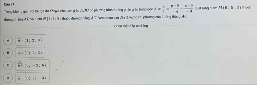 Trong không gian với hệ tọa độ Ożyz, cho tam giác ABC có phương trình đường phân giác trong góc Ả là:  x/1 = (y-6)/-4 = (z-6)/-3 . Biết rằng điểm M(0;5;3) thuộc
đường thắng AB và điểm N(1;1;0) thuộc đường thắng AC. Vectơ nào sau đây là vectơ chỉ phương của đường thắng AC.
Chọn một đáp án đúng
A vector u=(1;2;3).
B vector u=(0;1;3).
C vector u=(0;-2;6).
D vector u=(0;1;-3).