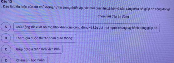 Đâu là biểu hiện của sự chủ động, tự tin trong thiết lập các mối quan hệ xã hội và sẵn sàng chia sẻ, giúp đỡ cộng đồng?
Chọn một đáp án đúng
A Chủ động đề xuất những khó khăn của cộng đồng và kêu gọi mọi người chung tay hành động giúp đỡ.
B Tham gia cuộc thi 'An toàn giao thông''.
C Giúp đỡ gia đình làm việc nhà,
D Chăm chỉ học hành.