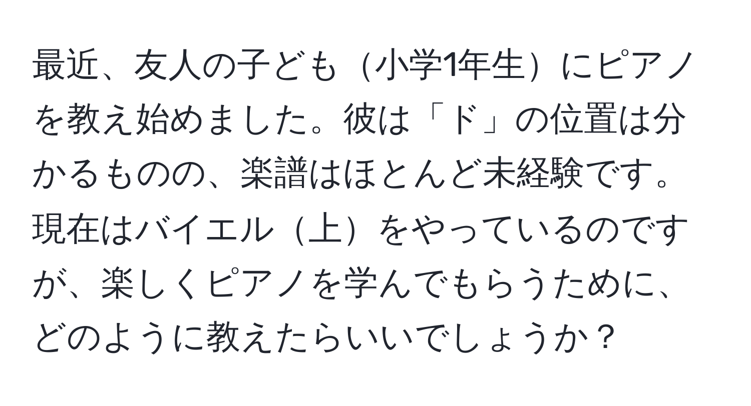 最近、友人の子ども小学1年生にピアノを教え始めました。彼は「ド」の位置は分かるものの、楽譜はほとんど未経験です。現在はバイエル上をやっているのですが、楽しくピアノを学んでもらうために、どのように教えたらいいでしょうか？