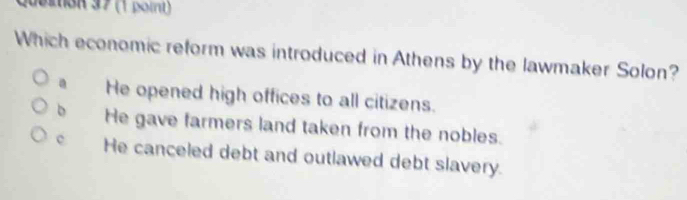 Quertion 37 (1 point)
Which economic reform was introduced in Athens by the lawmaker Solon?
He opened high offices to all citizens.
He gave farmers land taken from the nobles.
He canceled debt and outlawed debt slavery.