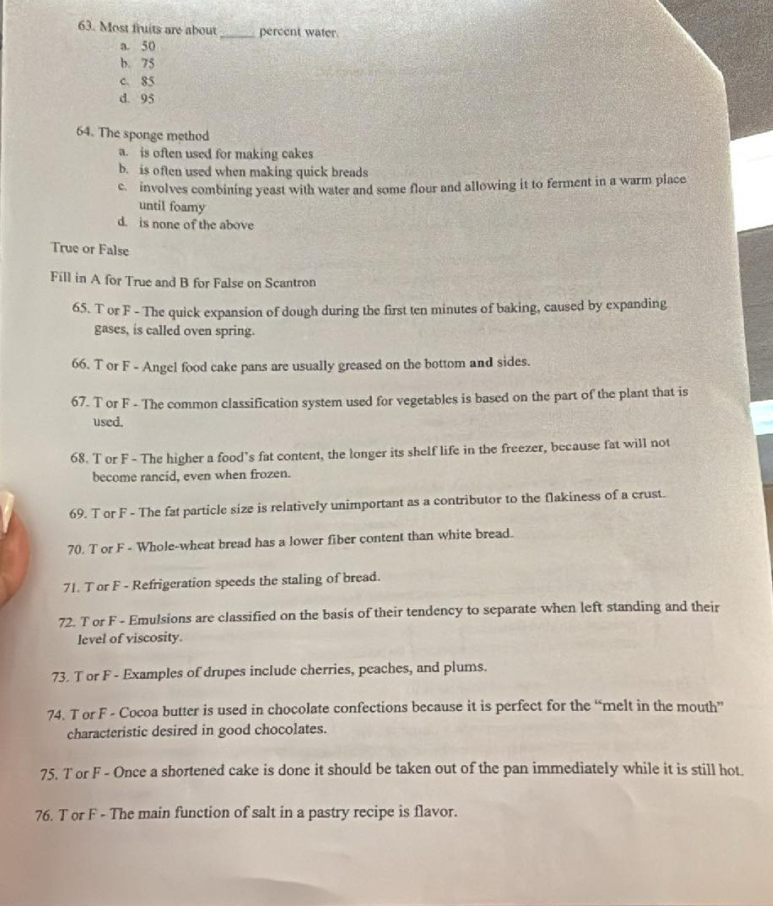 Most fruits are about _percent water.
a. 50
b. 75
c. 85
d. 95
64. The sponge method
a. is often used for making cakes
b. is often used when making quick breads
c. involves combining yeast with water and some flour and allowing it to ferment in a warm place
until foamy
d. is none of the above
True or False
Fill in A for True and B for False on Scantron
65. T or F - The quick expansion of dough during the first ten minutes of baking, caused by expanding
gases, is called oven spring.
66. T or F - Angel food cake pans are usually greased on the bottom and sides.
67. T or F - The common classification system used for vegetables is based on the part of the plant that is
used.
68. T or F - The higher a food’s fat content, the longer its shelf life in the freezer, because fat will not
become rancid, even when frozen.
69. T or F - The fat particle size is relatively unimportant as a contributor to the flakiness of a crust.
70. T or F - Whole-wheat bread has a lower fiber content than white bread.
71. T or F - Refrigeration speeds the staling of bread.
72. T or F - Emulsions are classified on the basis of their tendency to separate when left standing and their
level of viscosity.
73. T or F - Examples of drupes include cherries, peaches, and plums.
74. T or F - Cocoa butter is used in chocolate confections because it is perfect for the “melt in the mouth”
characteristic desired in good chocolates.
75. T or F - Once a shortened cake is done it should be taken out of the pan immediately while it is still hot.
76. T or F - The main function of salt in a pastry recipe is flavor.