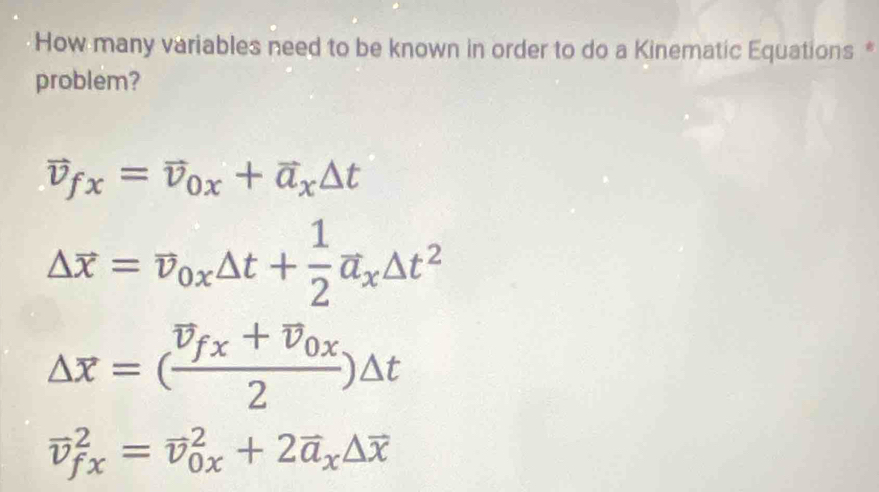 How many variables need to be known in order to do a Kinematic Equations *
problem?
vector v_fx=vector v_0x+vector a_x△ t
Delta overline x=overline v_0xDelta t+ 1/2 overline a_xDelta t^2
Delta overline x=(frac overline v_fx+overline v_0x2)Delta t
vector v_(fx)^2=vector v_(0x)^2+2vector a_x△ overline x