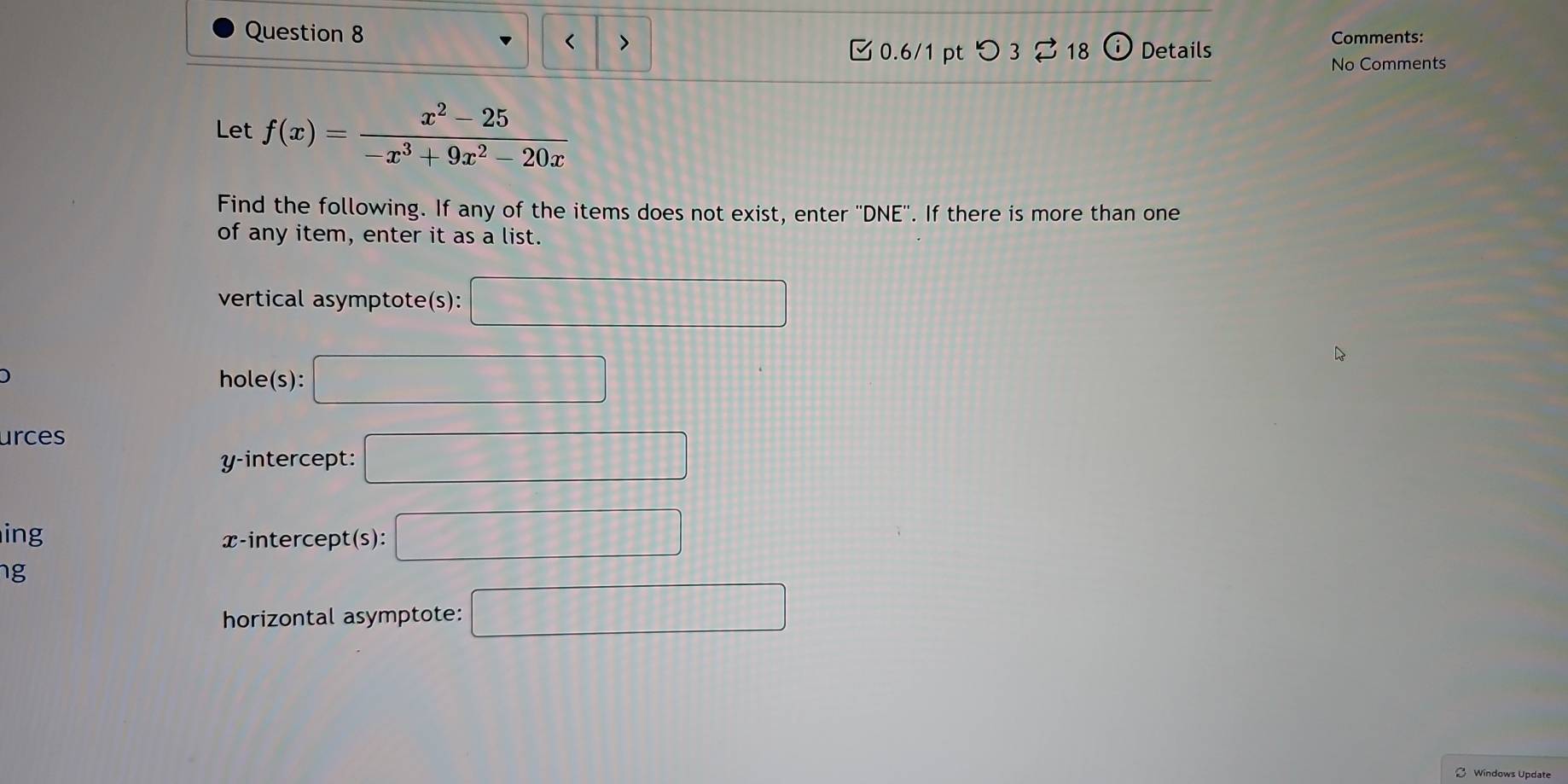 < > 
0.6/1 pt つ 3 ⇄ 18 Details Comments: 
No Comments 
Let f(x)= (x^2-25)/-x^3+9x^2-20x 
Find the following. If any of the items does not exist, enter ''DNE''. If there is more than one 
of any item, enter it as a list. 
vertical asymptote(s): □ 
hole(s): □ 
urces 
y-intercept: □ 
ing x-intercept(s): □ 
ng 
horizontal asymptote: □ 
Windows Update