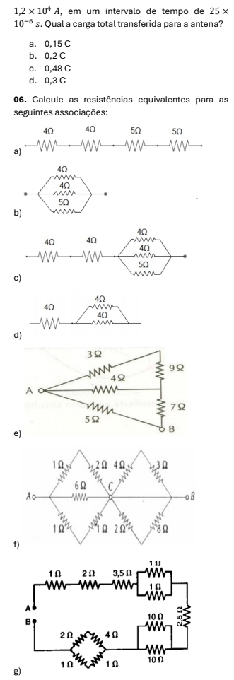 1,2* 10^4A, , em um intervalo de tempo de 25*
10^(-6) s. Qual a carga total transferida para a antena?
a. 0,15 C
b. 0,2 C
c. 0,48 C
d. 0,3 C
06. Calcule as resistências equivalentes para as
seguintes associações:
4Ω 4Ω 5Ω 5Ω
a)
4Ω
w
4Ω
         
5Ω
b)
4Ω
4Ω
4Ω
d)