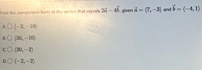 Find the component form of the vector that equalls 2vector a-4vector b , given vector a=langle 7,-3rangle and vector b=langle -4,1rangle
A langle -2,-10rangle
B. (30,-10)
C langle 30,-2rangle
D. (-2,-2)