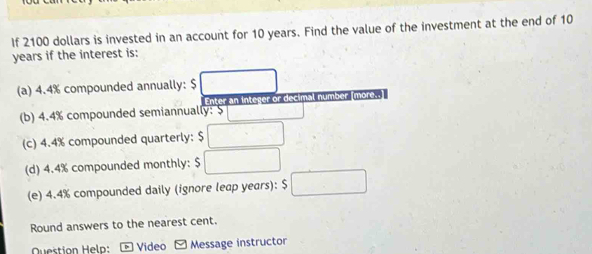 If 2100 dollars is invested in an account for 10 years. Find the value of the investment at the end of 10
years if the interest is: 
(a) 4.4% compounded annually: $ □
Enter an integer or decimal number [more.. 
(b) 4.4% compounded semiannually: 5 □ _  
(c) 4.4% compounded quarterly: $ □
(d) 4.4% compounded monthly: $ □
(e) 4.4% compounded daily (ignore leap years): $ □
Round answers to the nearest cent. 
Question Helo: D Video Message instructor