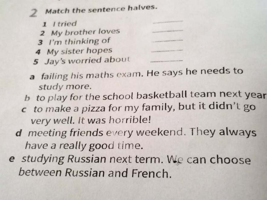 Match the sentence halves.
1 I tried
_
2 My brother loves
_
3 I'm thinking of
_
4 My sister hopes
_
5 Jay's worried about_
a failing his maths exam. He says he needs to
study more.
b to play for the school basketball team next year
c to make a pizza for my family, but it didn’t go
very well. It was horrible!
d meeting friends every weekend. They always
have a really good time.
e studying Russian next term. We can choose
between Russian and French.